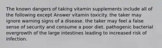 The known dangers of taking vitamin supplements include all of the following except Answer vitamin toxicity. the taker may ignore warning signs of a disease. the taker may feel a false sense of security and consume a poor diet. pathogenic bacterial overgrowth of the large intestines leading to increased risk of infection.