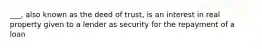 ___, also known as the deed of trust, is an interest in real property given to a lender as security for the repayment of a loan