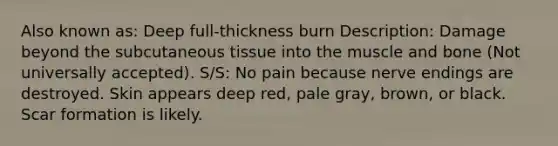 Also known as: Deep full-thickness burn Description: Damage beyond the subcutaneous tissue into the muscle and bone (Not universally accepted). S/S: No pain because nerve endings are destroyed. Skin appears deep red, pale gray, brown, or black. Scar formation is likely.