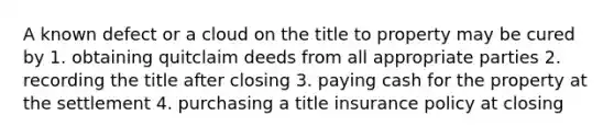 A known defect or a cloud on the title to property may be cured by 1. obtaining quitclaim deeds from all appropriate parties 2. recording the title after closing 3. paying cash for the property at the settlement 4. purchasing a title insurance policy at closing