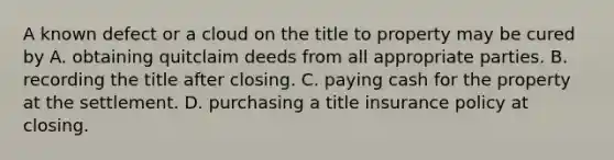 A known defect or a cloud on the title to property may be cured by A. obtaining quitclaim deeds from all appropriate parties. B. recording the title after closing. C. paying cash for the property at the settlement. D. purchasing a title insurance policy at closing.