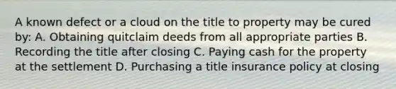 A known defect or a cloud on the title to property may be cured by: A. Obtaining quitclaim deeds from all appropriate parties B. Recording the title after closing C. Paying cash for the property at the settlement D. Purchasing a title insurance policy at closing