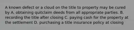 A known defect or a cloud on the title to property may be cured by A. obtaining quitclaim deeds from all appropriate parties. B. recording the title after closing C. paying cash for the property at the settlement D. purchasing a title insurance policy at closing