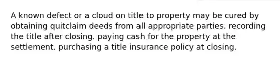 A known defect or a cloud on title to property may be cured by obtaining quitclaim deeds from all appropriate parties. recording the title after closing. paying cash for the property at the settlement. purchasing a title insurance policy at closing.