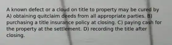 A known defect or a cloud on title to property may be cured by A) obtaining quitclaim deeds from all appropriate parties. B) purchasing a title insurance policy at closing. C) paying cash for the property at the settlement. D) recording the title after closing.