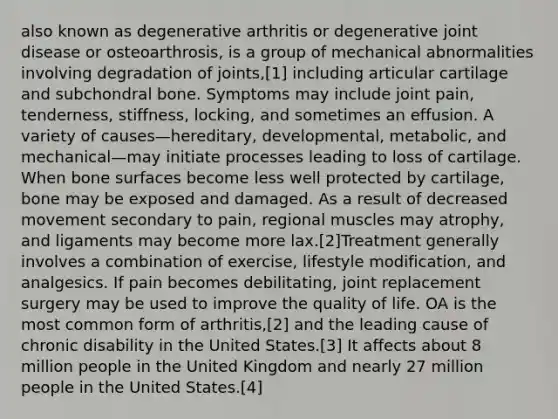 also known as degenerative arthritis or degenerative joint disease or osteoarthrosis, is a group of mechanical abnormalities involving degradation of joints,[1] including articular cartilage and subchondral bone. Symptoms may include joint pain, tenderness, stiffness, locking, and sometimes an effusion. A variety of causes—hereditary, developmental, metabolic, and mechanical—may initiate processes leading to loss of cartilage. When bone surfaces become less well protected by cartilage, bone may be exposed and damaged. As a result of decreased movement secondary to pain, regional muscles may atrophy, and ligaments may become more lax.[2]Treatment generally involves a combination of exercise, lifestyle modification, and analgesics. If pain becomes debilitating, joint replacement surgery may be used to improve the quality of life. OA is the most common form of arthritis,[2] and the leading cause of chronic disability in the United States.[3] It affects about 8 million people in the United Kingdom and nearly 27 million people in the United States.[4]