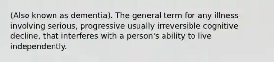 (Also known as dementia). The general term for any illness involving serious, progressive usually irreversible cognitive decline, that interferes with a person's ability to live independently.