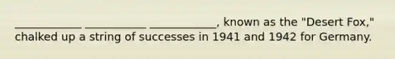 ____________ ___________ ____________, known as the "Desert Fox," chalked up a string of successes in 1941 and 1942 for Germany.