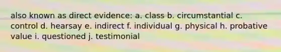 also known as direct evidence: a. class b. circumstantial c. control d. hearsay e. indirect f. individual g. physical h. probative value i. questioned j. testimonial