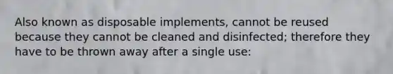 Also known as disposable implements, cannot be reused because they cannot be cleaned and disinfected; therefore they have to be thrown away after a single use: