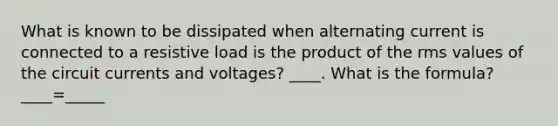 What is known to be dissipated when alternating current is connected to a resistive load is the product of the rms values of the circuit currents and voltages? ____. What is the formula? ____=_____