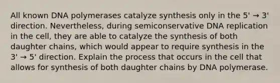 All known DNA polymerases catalyze synthesis only in the 5' → 3' direction. Nevertheless, during semiconservative DNA replication in the cell, they are able to catalyze the synthesis of both daughter chains, which would appear to require synthesis in the 3' → 5' direction. Explain the process that occurs in the cell that allows for synthesis of both daughter chains by DNA polymerase.