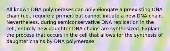 All known DNA polymerases can only elongate a preexisting DNA chain (i.e., require a primer) but cannot initiate a new DNA chain. Nevertheless, during semiconservative DNA replication in the cell, entirely new daughter DNA chains are synthesized. Explain the process that occurs in the cell that allows for the synthesis of daughter chains by DNA polymerase