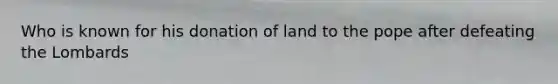 Who is known for his donation of land to the pope after defeating the Lombards