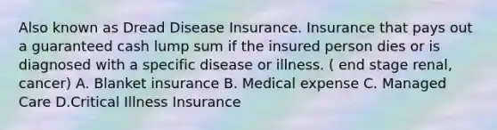 Also known as Dread Disease Insurance. Insurance that pays out a guaranteed cash lump sum if the insured person dies or is diagnosed with a specific disease or illness. ( end stage renal, cancer) A. Blanket insurance B. Medical expense C. Managed Care D.Critical Illness Insurance