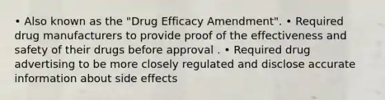 • Also known as the "Drug Efficacy Amendment". • Required drug manufacturers to provide proof of the effectiveness and safety of their drugs before approval . • Required drug advertising to be more closely regulated and disclose accurate information about side effects