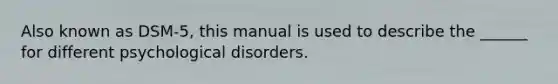 Also known as DSM-5, this manual is used to describe the ______ for different psychological disorders.