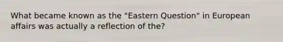 What became known as the "Eastern Question" in European affairs was actually a reflection of the?