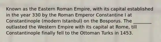 Known as the Eastern Roman Empire, with its capital established in the year 330 by the Roman Emperor Constantine I at Constantinople (modern Istanbul) on the Bosporus. The ________ outlasted the Western Empire with its capital at Rome, till Constantinople finally fell to the Ottoman Turks in 1453.