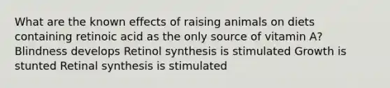 What are the known effects of raising animals on diets containing retinoic acid as the only source of vitamin A? Blindness develops Retinol synthesis is stimulated Growth is stunted Retinal synthesis is stimulated