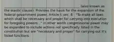 _______________________________________________ (also known as the elastic clause): Provides the basis for the expansion of the federal government power. Article I: sec. 8 : "To make all laws which shall be necessary and proper for carrying into execution for foregoing powers..." In other words congressional power may be expanded to include actions not specifically listed in the constitution but are "necessary and proper" for carrying out it's listed functions.