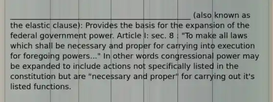 _______________________________________________ (also known as the elastic clause): Provides the basis for the expansion of the federal government power. Article I: sec. 8 : "To make all laws which shall be necessary and proper for carrying into execution for foregoing powers..." In other words congressional power may be expanded to include actions not specifically listed in the constitution but are "necessary and proper" for carrying out it's listed functions.