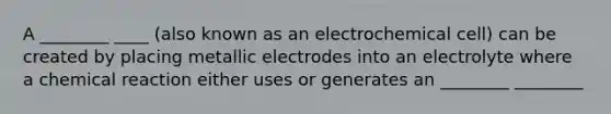 A ________ ____ (also known as an electrochemical cell) can be created by placing metallic electrodes into an electrolyte where a chemical reaction either uses or generates an ________ ________