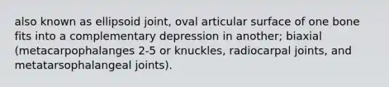 also known as ellipsoid joint, oval articular surface of one bone fits into a complementary depression in another; biaxial (metacarpophalanges 2-5 or knuckles, radiocarpal joints, and metatarsophalangeal joints).