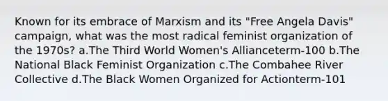 Known for its embrace of Marxism and its "Free Angela Davis" campaign, what was the most radical feminist organization of the 1970s? a.The Third World Women's Allianceterm-100 b.The National Black Feminist Organization c.The Combahee River Collective d.The Black Women Organized for Actionterm-101