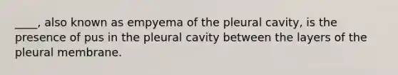 ____, also known as empyema of the pleural cavity, is the presence of pus in the pleural cavity between the layers of the pleural membrane.