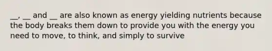 __, __ and __ are also known as energy yielding nutrients because the body breaks them down to provide you with the energy you need to move, to think, and simply to survive