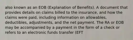 also known as an EOB (Explanation of Benefits). A document that provides details on claims billed to the insurance, and how the claims were paid, including information on allowables, deductibles, adjustments, and the net payment. The RA or EOB may be accompanied by a payment in the form of a check or refers to an electronic funds transfer (EFT