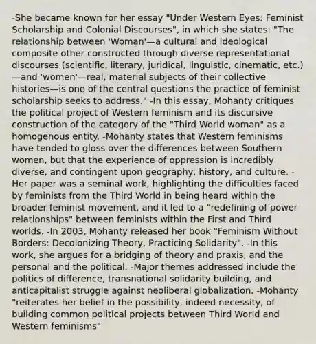 -She became known for her essay "Under Western Eyes: Feminist Scholarship and Colonial Discourses", in which she states: "The relationship between 'Woman'—a cultural and ideological composite other constructed through diverse representational discourses (scientific, literary, juridical, linguistic, cinematic, etc.)—and 'women'—real, material subjects of their collective histories—is one of the central questions the practice of feminist scholarship seeks to address." -In this essay, Mohanty critiques the political project of Western feminism and its discursive construction of the category of the "Third World woman" as a homogenous entity. -Mohanty states that Western feminisms have tended to gloss over the differences between Southern women, but that the experience of oppression is incredibly diverse, and contingent upon geography, history, and culture. -Her paper was a seminal work, highlighting the difficulties faced by feminists from the Third World in being heard within the broader feminist movement, and it led to a "redefining of power relationships" between feminists within the First and Third worlds. -In 2003, Mohanty released her book "Feminism Without Borders: Decolonizing Theory, Practicing Solidarity". -In this work, she argues for a bridging of theory and praxis, and the personal and the political. -Major themes addressed include the politics of difference, transnational solidarity building, and anticapitalist struggle against neoliberal globalization. -Mohanty "reiterates her belief in the possibility, indeed necessity, of building common political projects between Third World and Western feminisms"