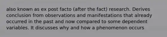 also known as ex post facto (after the fact) research. Derives conclusion from observations and manifestations that already occurred in the past and now compared to some dependent variables. It discusses why and how a phenomenon occurs