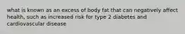 what is known as an excess of body fat that can negatively affect health, such as increased risk for type 2 diabetes and cardiovascular disease