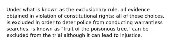 Under what is known as the exclusionary rule, all evidence obtained in violation of constitutional rights: all of these choices. is excluded in order to deter police from conducting warrantless searches. is known as "fruit of the poisonous tree." can be excluded from the trial although it can lead to injustice.