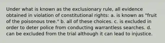 Under what is known as the exclusionary rule, all evidence obtained in violation of constitutional rights: a. is known as "fruit of the poisonous tree." b. all of these choices. c. is excluded in order to deter police from conducting warrantless searches. d. can be excluded from the trial although it can lead to injustice.