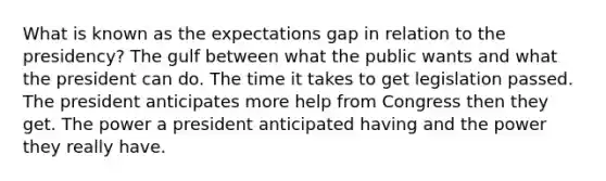 What is known as the expectations gap in relation to the presidency? The gulf between what the public wants and what the president can do. The time it takes to get legislation passed. The president anticipates more help from Congress then they get. The power a president anticipated having and the power they really have.