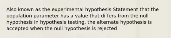 Also known as the experimental hypothesis Statement that the population parameter has a value that differs from the null hypothesis In hypothesis testing, the alternate hypothesis is accepted when the null hypothesis is rejected