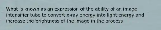 What is known as an expression of the ability of an image intensifier tube to convert x-ray energy into light energy and increase the brightness of the image in the process