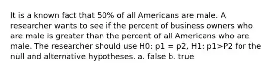 It is a known fact that 50% of all Americans are male. A researcher wants to see if the percent of business owners who are male is <a href='https://www.questionai.com/knowledge/ktgHnBD4o3-greater-than' class='anchor-knowledge'>greater than</a> the percent of all Americans who are male. The researcher should use H0: p1 = p2, H1: p1>P2 for the null and alternative hypotheses. a. false b. true