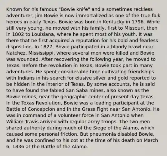 Known for his famous "Bowie knife" and a sometimes reckless adventurer, Jim Bowie is now immortalized as one of the true folk heroes in early Texas. Bowie was born in Kentucky in 1796. While still very young, he moved with his family, first to Missouri, then in 1802 to Louisiana, where he spent most of his youth. It was there that he first acquired a reputation for his bold and fearless disposition. In 1827, Bowie participated in a bloody brawl near Natchez, Mississippi, where several men were killed and Bowie was wounded. After recovering the following year, he moved to Texas. Before the revolution in Texas, Bowie took part in many adventures. He spent considerable time cultivating friendships with Indians in his search for elusive silver and gold reported to be hidden in the interior of Texas. By some accounts, he is said to have found the fabled San Saba mines, also known as the Bowie mines, near the geographic center of present day Texas. In the Texas Revolution, Bowie was a leading participant at the Battle of Concepcion and in the Grass Fight near San Antonio. He was in command of a volunteer force in San Antonio when William Travis arrived with regular army troops. The two men shared authority during much of the Siege of the Alamo, which caused some personal friction. But pneumonia disabled Bowie, and he was confined to his cot at the time of his death on March 6, 1836 at the Battle of the Alamo.