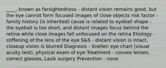 ____, known as farsightedness - distant vision remains good, but the eye cannot form focused images of close objects risk factor - family history (is inherited) cause is related to eyeball shape - the eyeball is too short, and distant images focus behind the retina while close images fall unfocused on the retina Etiology - stiffening of the lens of the eye S&S - distant vision is intact, closeup vision is blurred Diagnosis - Snellen eye chart (visual acuity test), physical exam of eye Treatment - convex lenses, correct glasses, Lasik surgery Prevention - none