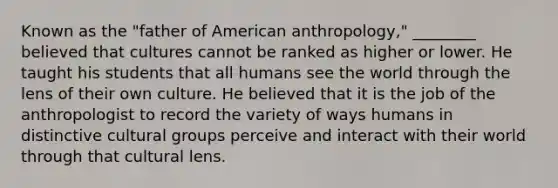 Known as the "father of American anthropology," ________ believed that cultures cannot be ranked as higher or lower. He taught his students that all humans see the world through the lens of their own culture. He believed that it is the job of the anthropologist to record the variety of ways humans in distinctive cultural groups perceive and interact with their world through that cultural lens.