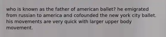 who is known as the father of american ballet? he emigrated from russian to america and cofounded the new york city ballet. his movements are very quick with larger upper body movement.