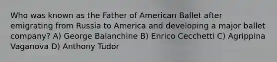 Who was known as the Father of American Ballet after emigrating from Russia to America and developing a major ballet company? A) George Balanchine B) Enrico Cecchetti C) Agrippina Vaganova D) Anthony Tudor
