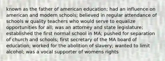 known as the father of american education; had an influence on american and modern schools; believed in regular attendance of schools w quality teachers who would serve to equalize opportunities for all; was an attorney and state legislature; established the first normal school in MA; pushed for separation of church and schools; first secretary of the MA board of education; worked for the abolition of slavery; wanted to limit alcohol; was a vocal supporter of womens rights