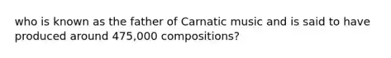 who is known as the father of Carnatic music and is said to have produced around 475,000 compositions?