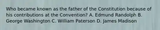 Who became known as the father of the Constitution because of his contributions at the Convention? A. Edmund Randolph B. George Washington C. William Paterson D. James Madison