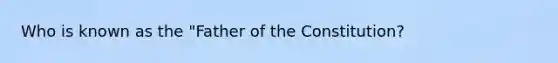 Who is known as the "Father of the Constitution?